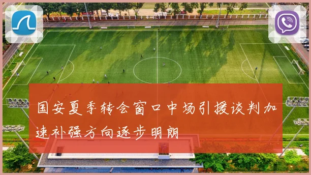 国安夏季转会窗口中场引援谈判加速补强方向逐步明朗