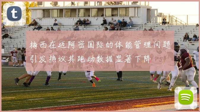 梅西在迈阿密国际的体能管理问题引发热议其跑动数据显著下降