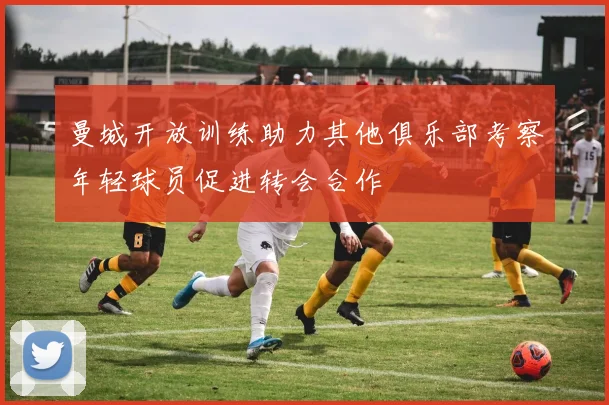曼城开放训练助力其他俱乐部考察年轻球员促进转会合作