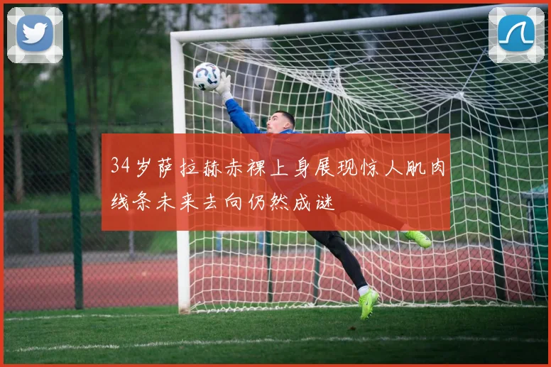 34岁萨拉赫赤裸上身展现惊人肌肉线条未来去向仍然成谜