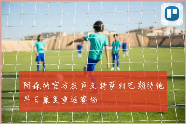 阿森纳官方发声支持萨利巴期待他早日康复重返赛场