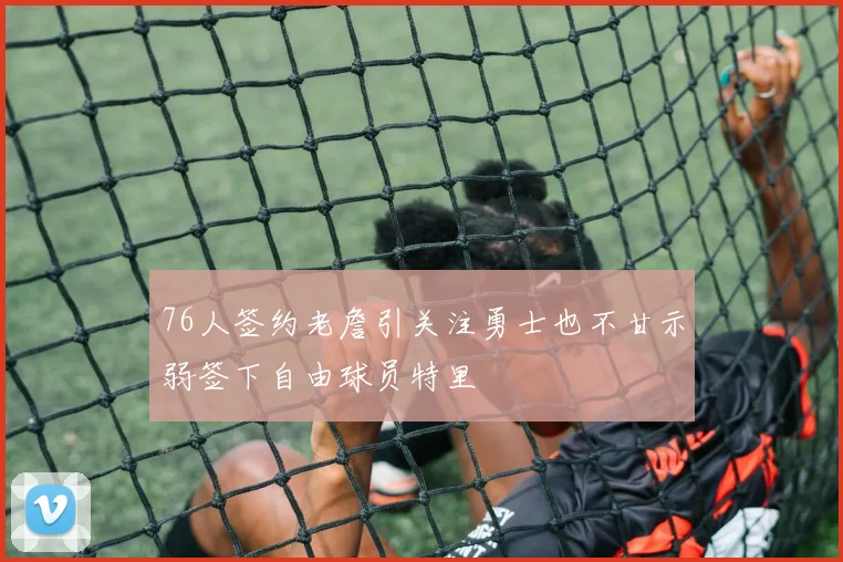 76人签约老詹引关注勇士也不甘示弱签下自由球员特里
