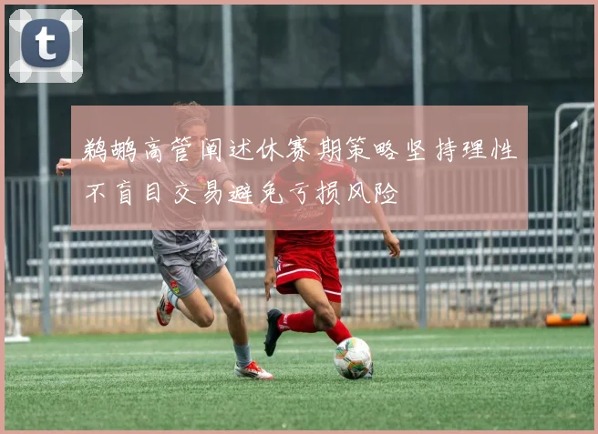 鹈鹕高管阐述休赛期策略坚持理性不盲目交易避免亏损风险