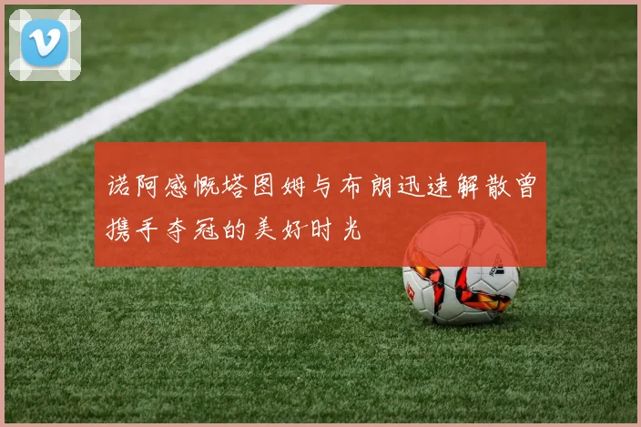 诺阿感慨塔图姆与布朗迅速解散曾携手夺冠的美好时光